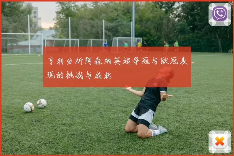 亨利分析阿森纳英超争冠与欧冠表现的挑战与成就