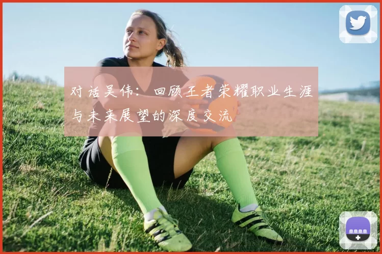 对话吴伟：回顾王者荣耀职业生涯与未来展望的深度交流