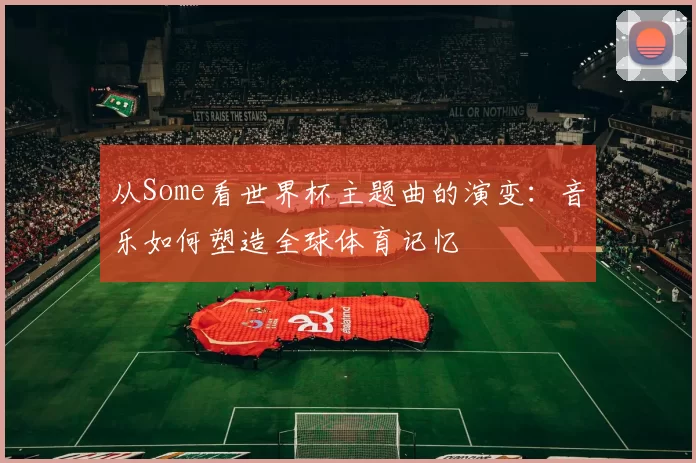 从Some看世界杯主题曲的演变：音乐如何塑造全球体育记忆
