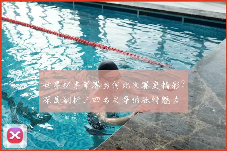 世界杯季军赛为何比决赛更精彩？深度剖析三四名之争的独特魅力