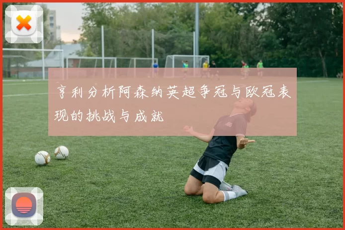 亨利分析阿森纳英超争冠与欧冠表现的挑战与成就