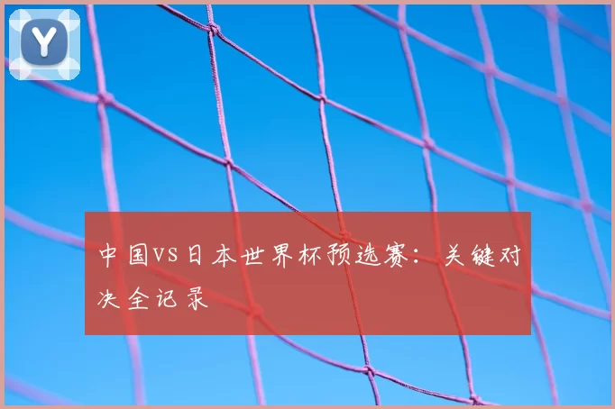 中国vs日本世界杯预选赛：关键对决全记录