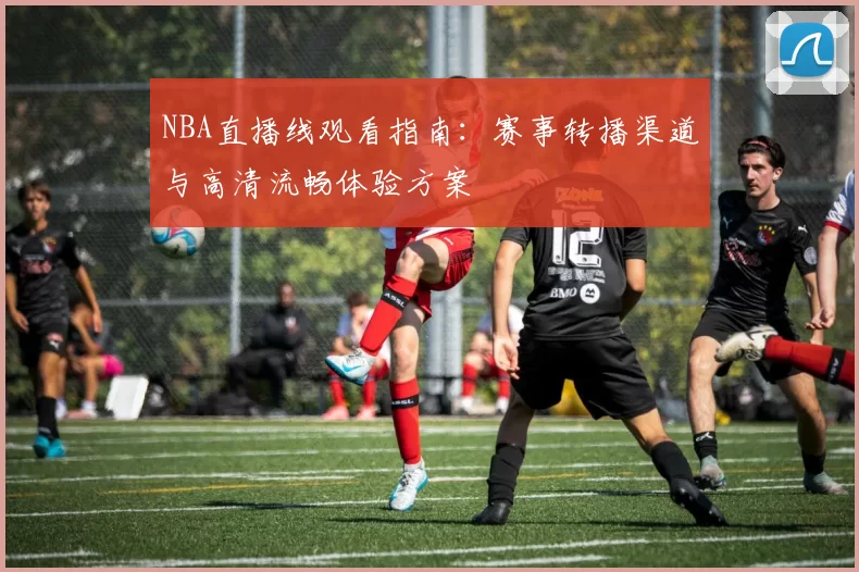 NBA直播线观看指南：赛事转播渠道与高清流畅体验方案